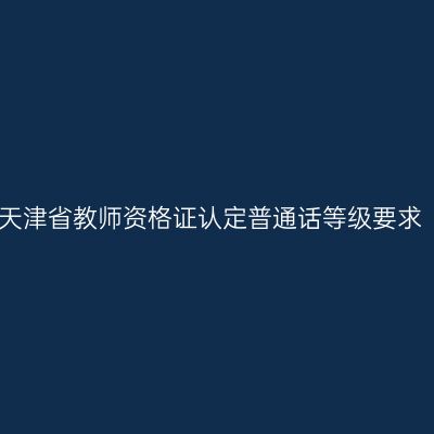 天津省教师资格证认定普通话等级要求