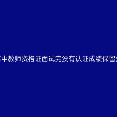 天津高中教师资格证面试完没有认证成绩保留多久？