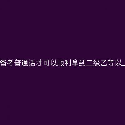 如何备考普通话才可以顺利拿到二级乙等以上呢