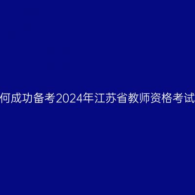如何成功备考2024年江苏省教师资格考试？
