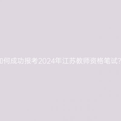 如何成功报考2024年江苏教师资格笔试？
