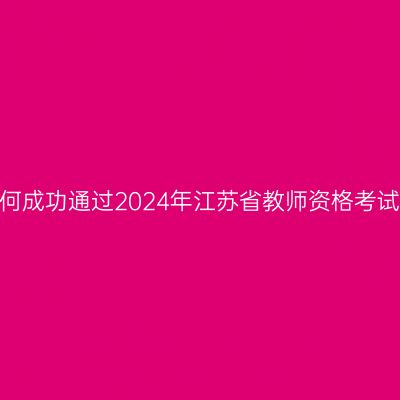 如何成功通过2024年江苏省教师资格考试？