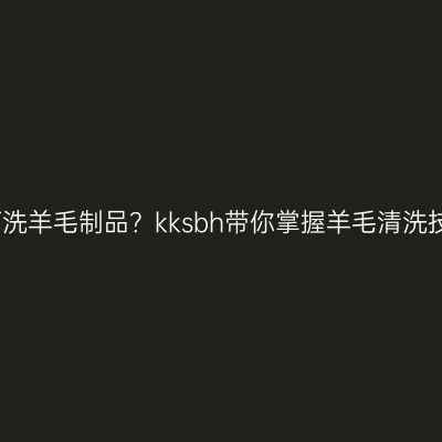如何洗羊毛制品？kksbh带你掌握羊毛清洗技巧