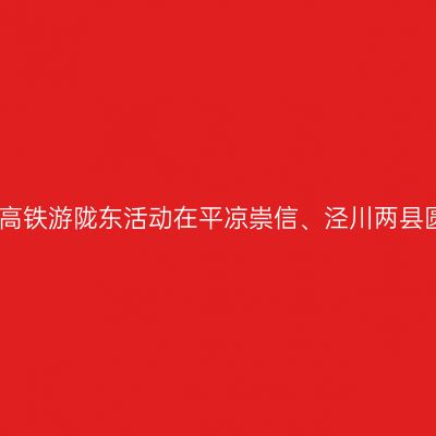 如意甘肃银西高铁游陇东活动在平凉崇信、泾川两县圆满落下帷幕