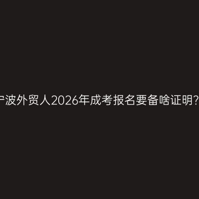 宁波外贸人2026年成考报名要备啥证明？