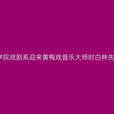 安徽艺术职业学院戏剧系迎来黄梅戏音乐大师时白林先生的精彩讲座