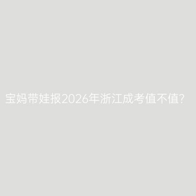宝妈带娃报2026年浙江成考值不值？