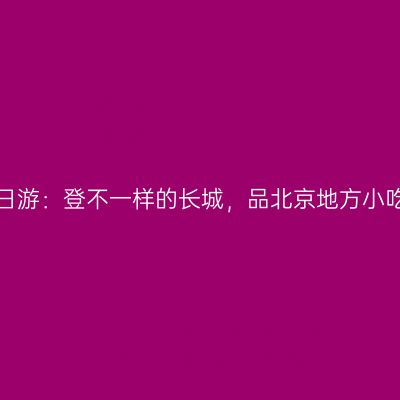宝爹宝妈带队北京三日游：登不一样的长城，品北京地方小吃，拍盘古七星夜景！