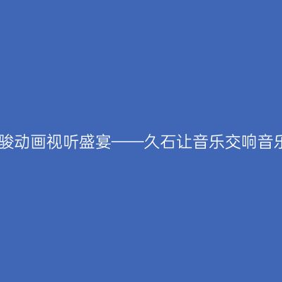 宫崎骏动画视听盛宴——久石让音乐交响音乐会