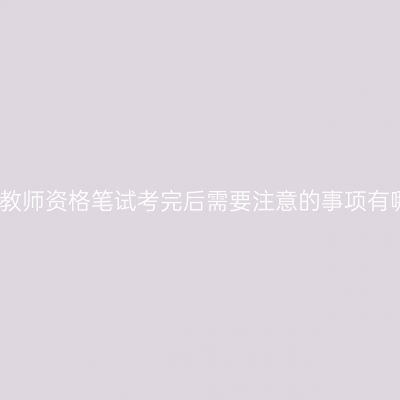 小学教师资格笔试考完后需要注意的事项有哪些