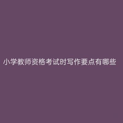 小学教师资格考试时写作要点有哪些