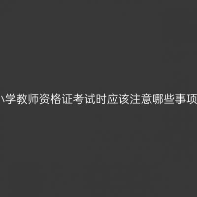 小学教师资格证考试时应该注意哪些事项