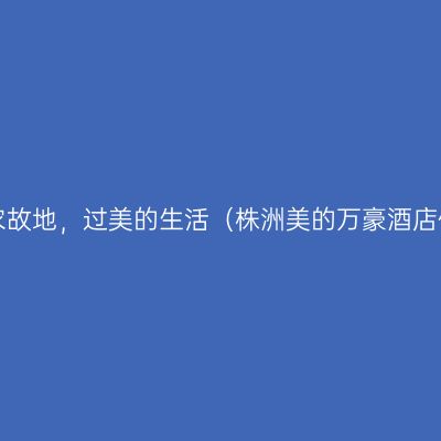 居神农故地，过美的生活（株洲美的万豪酒店体验）