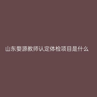 山东婺源教师认定体检项目是什么