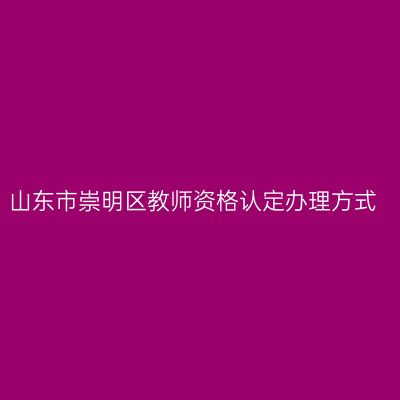 山东市崇明区教师资格认定办理方式