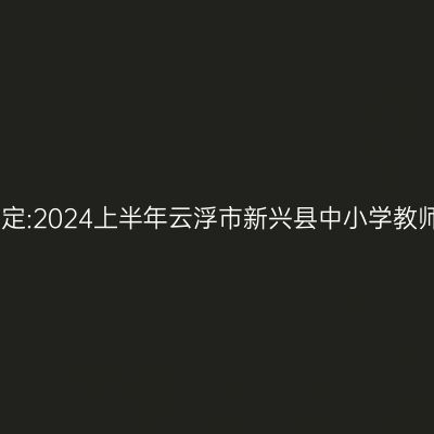 山东教师资格认定:2024上半年云浮市新兴县中小学教师资格认定公告