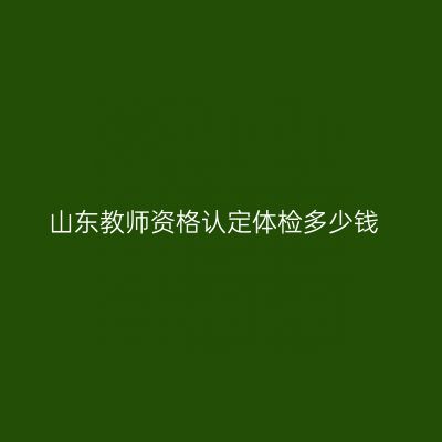 山东教师资格认定体检多少钱