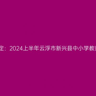 山东教师资格认定：2024上半年云浮市新兴县中小学教师资格认定公告