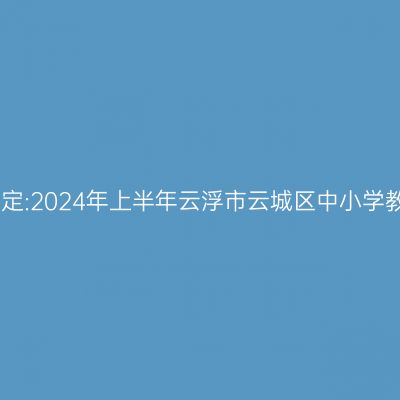 山东教师资格证认定:2024年上半年云浮市云城区中小学教师资格认定公告