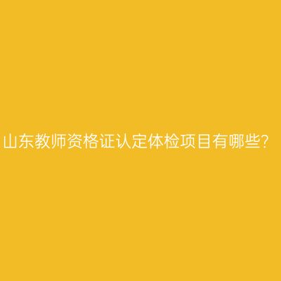 山东教师资格证认定体检项目有哪些？