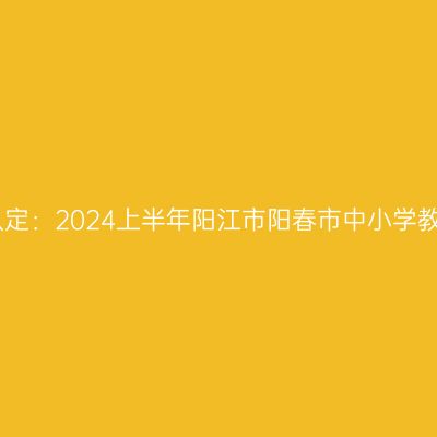 山东教师资格证认定：2024上半年阳江市阳春市中小学教师资格认定公告