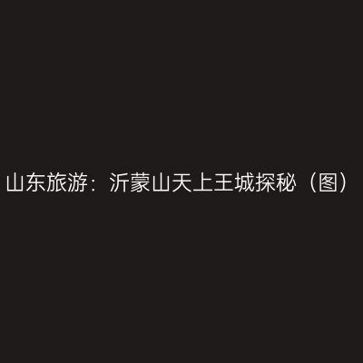 山东旅游：沂蒙山天上王城探秘（图）