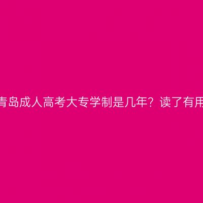 山东青岛成人高考大专学制是几年？读了有用吗？