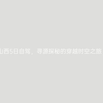 山西5日自驾，寻源探秘的穿越时空之旅