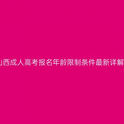 山西成人高考报名年龄限制条件最新详解