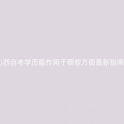 山西自考学历能作用于哪些方面最新指南