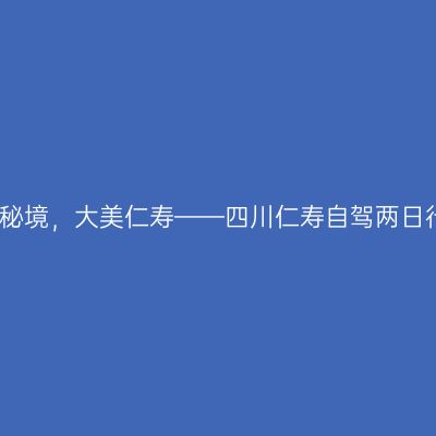 川南秘境，大美仁寿——四川仁寿自驾两日行记