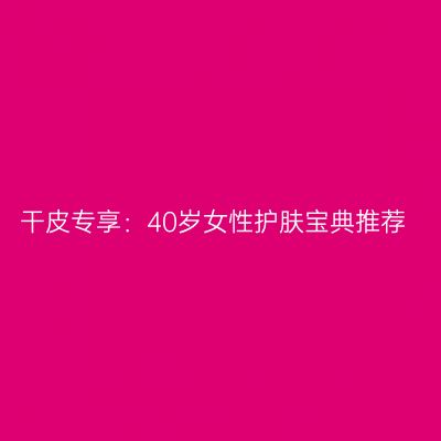 干皮专享：40岁女性护肤宝典推荐