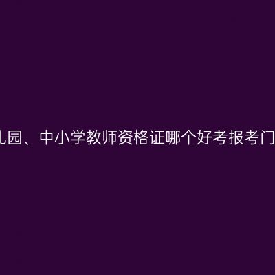 幼儿园、中小学教师资格证哪个好考报考门槛