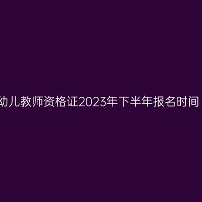 幼儿教师资格证2023年下半年报名时间