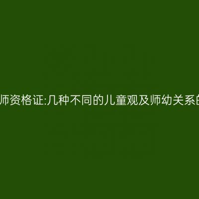 幼儿教师资格证:几种不同的儿童观及师幼关系的类型