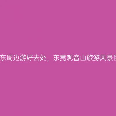 广东周边游好去处，东莞观音山旅游风景区