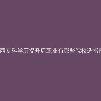 广西专科学历提升后职业有哪些院校选指南