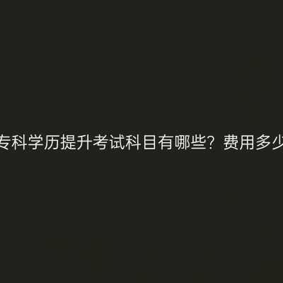 广西专科学历提升考试科目有哪些？费用多少钱？