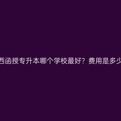 广西函授专升本哪个学校最好？费用是多少？