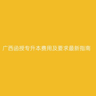 广西函授专升本费用及要求最新指南