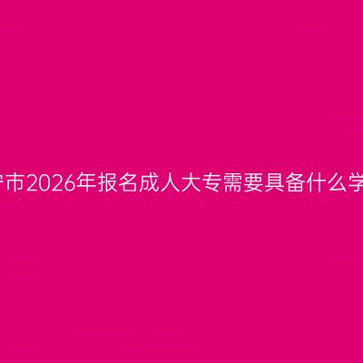 广西南宁市2026年报名成人大专需要具备什么学历条件
