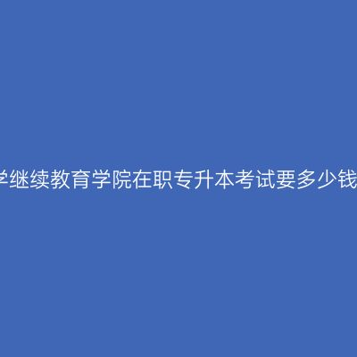 广西南宁市东北农业大学继续教育学院在职专升本考试要多少钱？费用怎么准备更省事