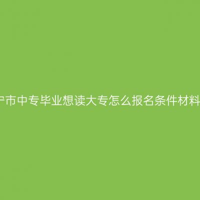 广西南宁市中专毕业想读大专怎么报名条件材料怎么配