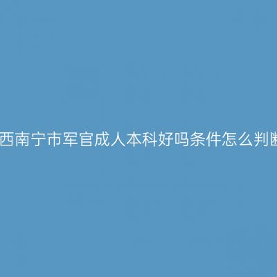 广西南宁市军官成人本科好吗条件怎么判断