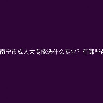 广西南宁市成人大专能选什么专业？有哪些条件