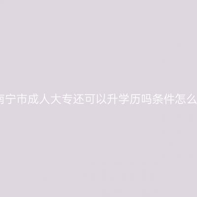广西南宁市成人大专还可以升学历吗条件怎么判断