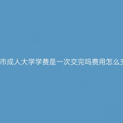 广西南宁市成人大学学费是一次交完吗费用怎么交更省事