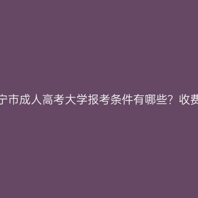 广西南宁市成人高考大学报考条件有哪些？收费标准？