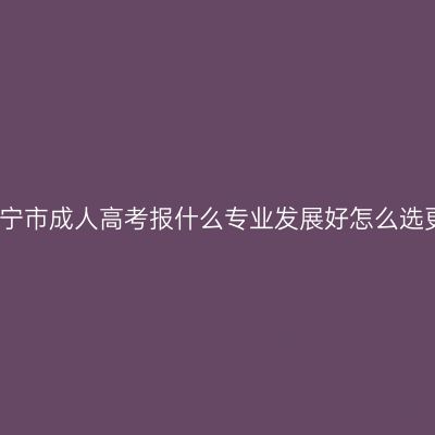 广西南宁市成人高考报什么专业发展好怎么选更省事