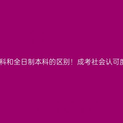 广西南宁市成人高考本科和全日制本科的区别！成考社会认可度高吗？条件怎么判断